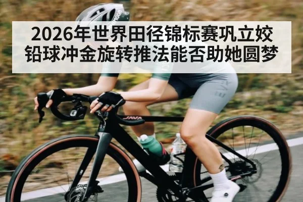 2026年世界田径锦标赛巩立姣铅球冲金旋转推法能否助她圆梦
